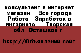 консультант в интернет магазин  - Все города Работа » Заработок в интернете   . Тверская обл.,Осташков г.